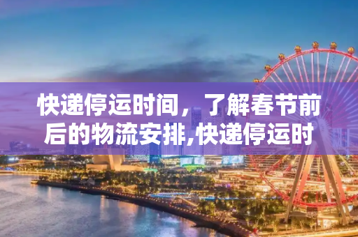 快递停运时间，了解春节前后的物流安排,快递停运时间是几月几号