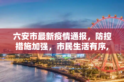 六安市最新疫情通报，防控措施加强，市民生活有序,六安最新通报