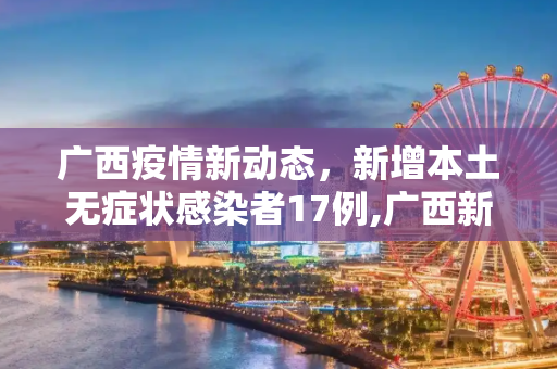广西疫情新动态，新增本土无症状感染者17例,广西新增本土无症状感染者17例