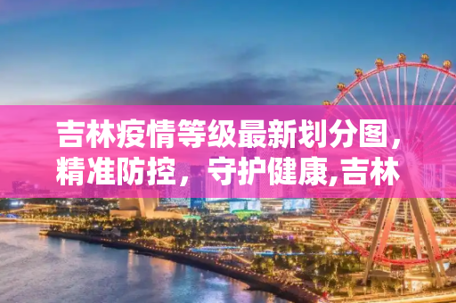 吉林疫情等级最新划分图，精准防控，守护健康,吉林疫情等级最新划分图