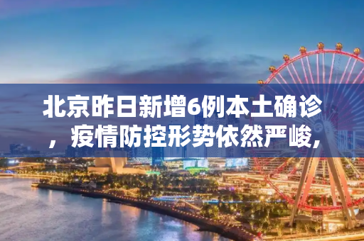 北京昨日新增6例本土确诊，疫情防控形势依然严峻,北京昨日新增6例本土确诊