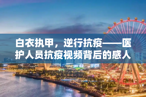 白衣执甲，逆行抗疫——医护人员抗疫视频背后的感人故事,医护人员抗疫视频