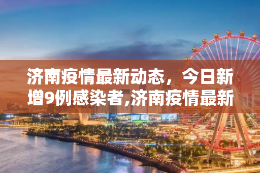 济南疫情最新动态，今日新增9例感染者,济南疫情最新消息今天又增加9人