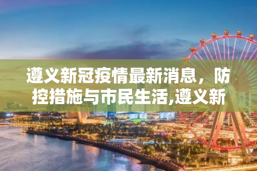 遵义新冠疫情最新消息，防控措施与市民生活,遵义新冠疫情最新消息