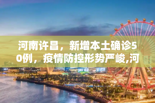 河南许昌，新增本土确诊50例，疫情防控形势严峻,河南许昌新增本土确诊50例