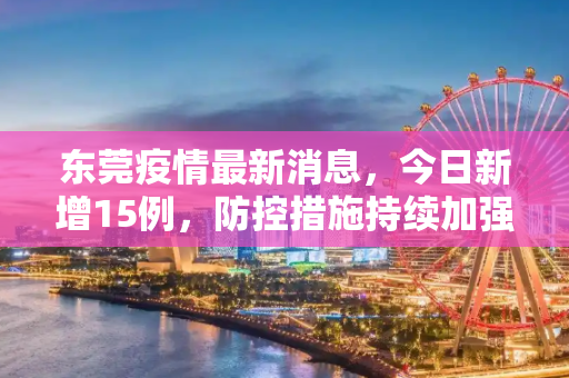 东莞疫情最新消息，今日新增15例，防控措施持续加强,东莞疫情最新消息今天新增了15例