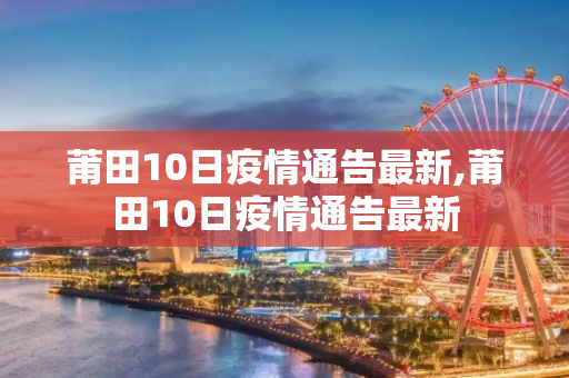 莆田10日疫情通告最新,莆田10日疫情通告最新