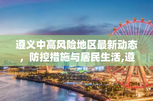 遵义中高风险地区最新动态，防控措施与居民生活,遵义中高风险地区最新