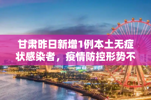 甘肃昨日新增1例本土无症状感染者，疫情防控形势不容忽视,甘肃昨日新增1例本土无症状