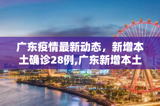 广东疫情最新动态，新增本土确诊28例,广东新增本土确诊28例