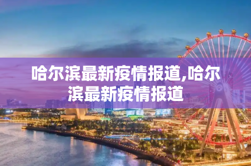 哈尔滨最新疫情报道,哈尔滨最新疫情报道