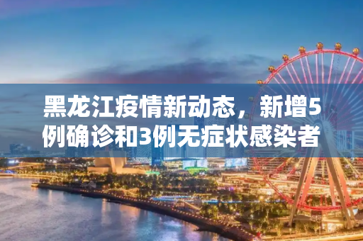 黑龙江疫情新动态，新增5例确诊和3例无症状感染者,黑龙江新增5例确诊3例无症状