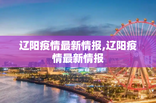 辽阳疫情最新情报,辽阳疫情最新情报