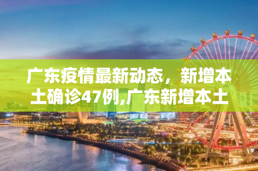 广东疫情最新动态，新增本土确诊47例,广东新增本土确诊47例