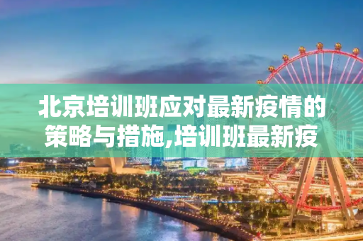 北京培训班应对最新疫情的策略与措施,培训班最新疫情北京