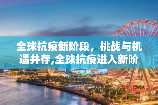 全球抗疫新阶段，挑战与机遇并存,全球抗疫进入新阶段