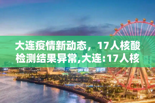 大连疫情新动态，17人核酸检测结果异常,大连:17人核酸检测结果异常