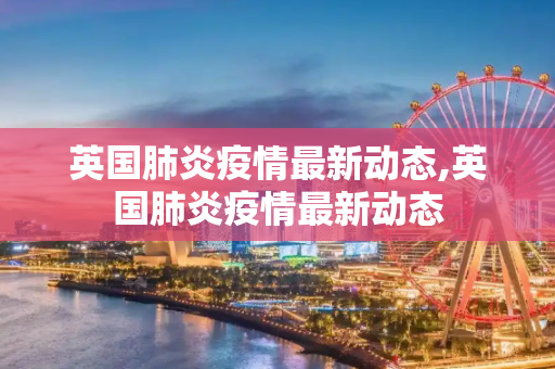 英国肺炎疫情最新动态,英国肺炎疫情最新动态