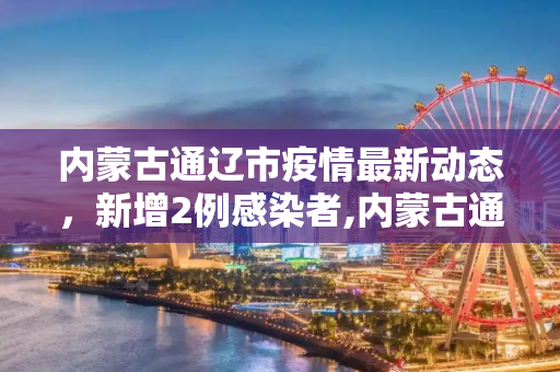 内蒙古通辽市疫情最新动态，新增2例感染者,内蒙古通辽新增2例感染者