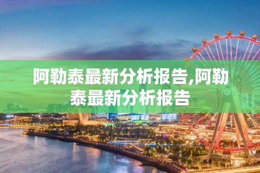 阿勒泰最新分析报告,阿勒泰最新分析报告
