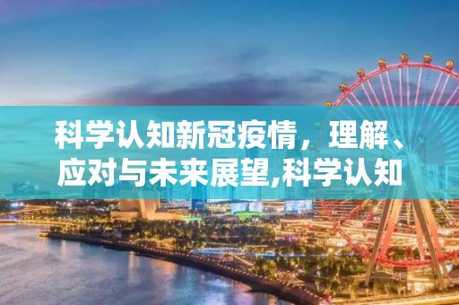 科学认知新冠疫情，理解、应对与未来展望,科学认知新冠疫情