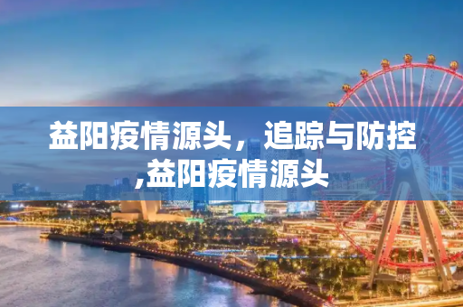 益阳疫情源头，追踪与防控,益阳疫情源头