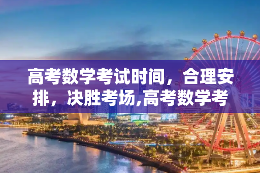 高考数学考试时间，合理安排，决胜考场,高考数学考试时间