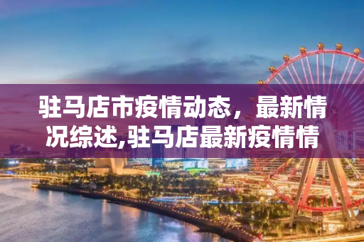 驻马店市疫情动态，最新情况综述,驻马店最新疫情情况