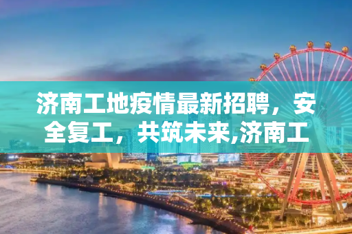 济南工地疫情最新招聘，安全复工，共筑未来,济南工地疫情最新招聘
