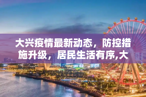 大兴疫情最新动态，防控措施升级，居民生活有序,大兴疫情最新动态