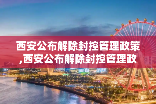 西安公布解除封控管理政策,西安公布解除封控管理政策