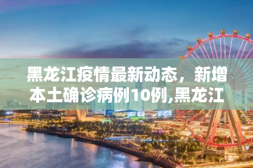 黑龙江疫情最新动态，新增本土确诊病例10例,黑龙江新增本土确诊病例10例