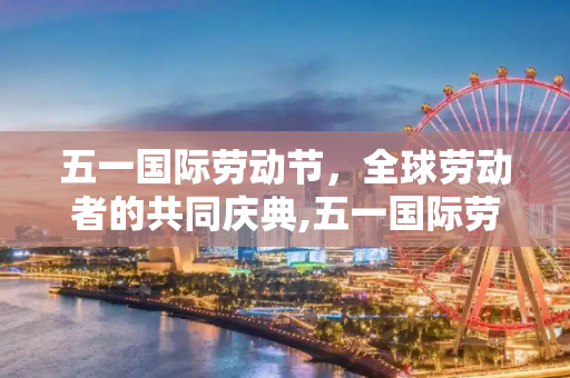 五一国际劳动节，全球劳动者的共同庆典,五一国际劳动节
