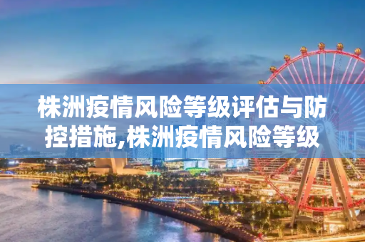 株洲疫情风险等级评估与防控措施,株洲疫情风险等级