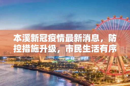 本溪新冠疫情最新消息，防控措施升级，市民生活有序恢复,本溪新冠疫情最新消息