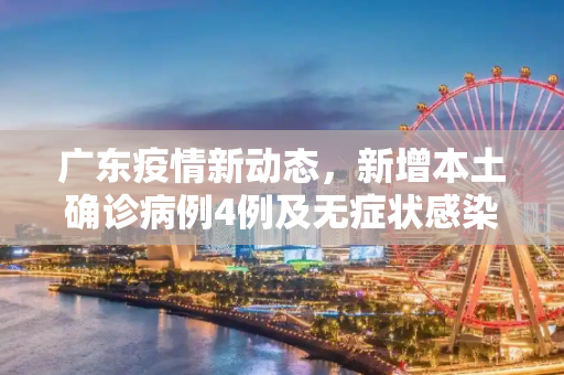 广东疫情新动态，新增本土确诊病例4例及无症状感染者7例,广东新增本土确诊4例、无症状感染者7例