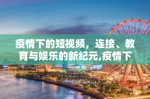 疫情下的短视频，连接、教育与娱乐的新纪元,疫情下的短视频