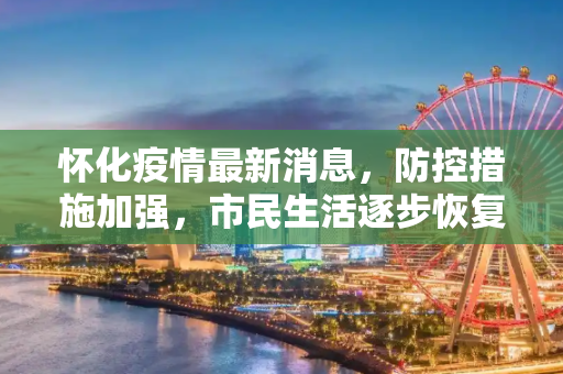 怀化疫情最新消息，防控措施加强，市民生活逐步恢复,怀化疫情最新消息