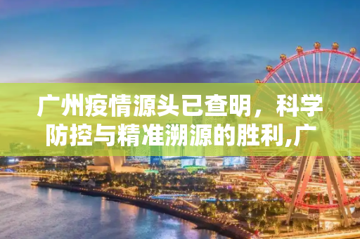 广州疫情源头已查明，科学防控与精准溯源的胜利,广州疫情源头已查明