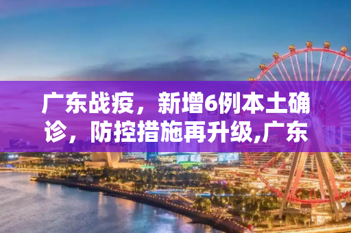 广东战疫，新增6例本土确诊，防控措施再升级,广东新增6例本土确诊