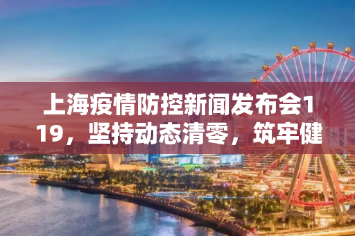 上海疫情防控新闻发布会119，坚持动态清零，筑牢健康防线,上海疫情防控新闻发布会119