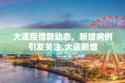 大连疫情新动态，新增病例引发关注,大连新增