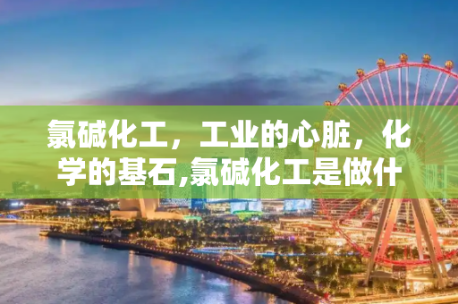氯碱化工，工业的心脏，化学的基石,氯碱化工是做什么的？