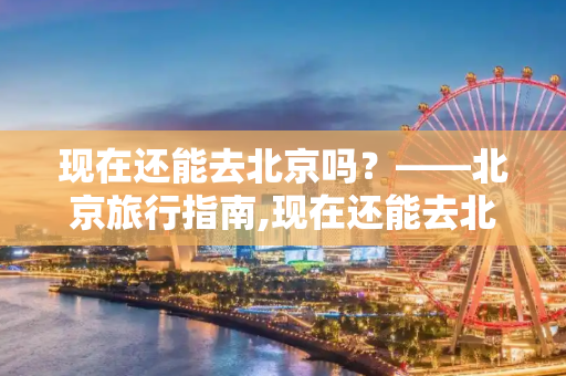现在还能去北京吗？——北京旅行指南,现在还能去北京吗