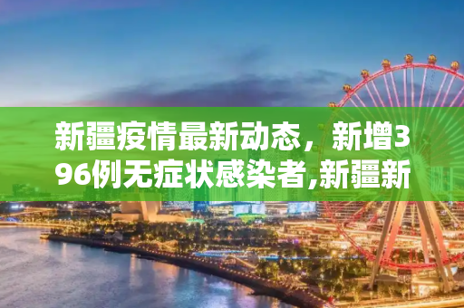 新疆疫情最新动态，新增396例无症状感染者,新疆新增396例无症状