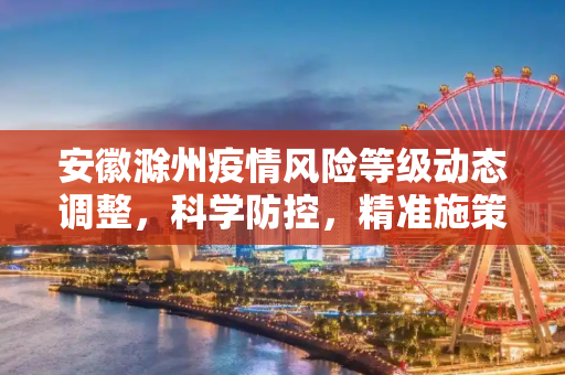 安徽滁州疫情风险等级动态调整，科学防控，精准施策,安徽滁州疫情风险等级动态调整