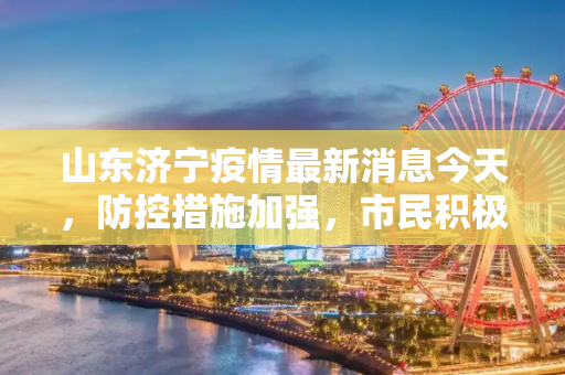 山东济宁疫情最新消息今天，防控措施加强，市民积极配合,山东济宁疫情最新消息今天
