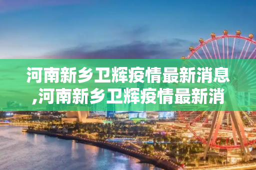 河南新乡卫辉疫情最新消息,河南新乡卫辉疫情最新消息