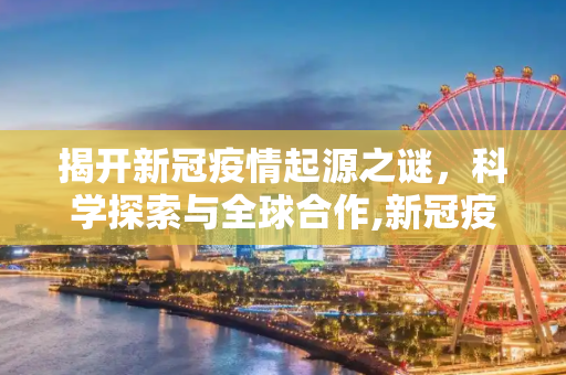 揭开新冠疫情起源之谜，科学探索与全球合作,新冠疫情起源之谜