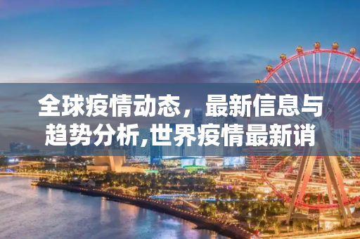 全球疫情动态，最新信息与趋势分析,世界疫情最新诮息